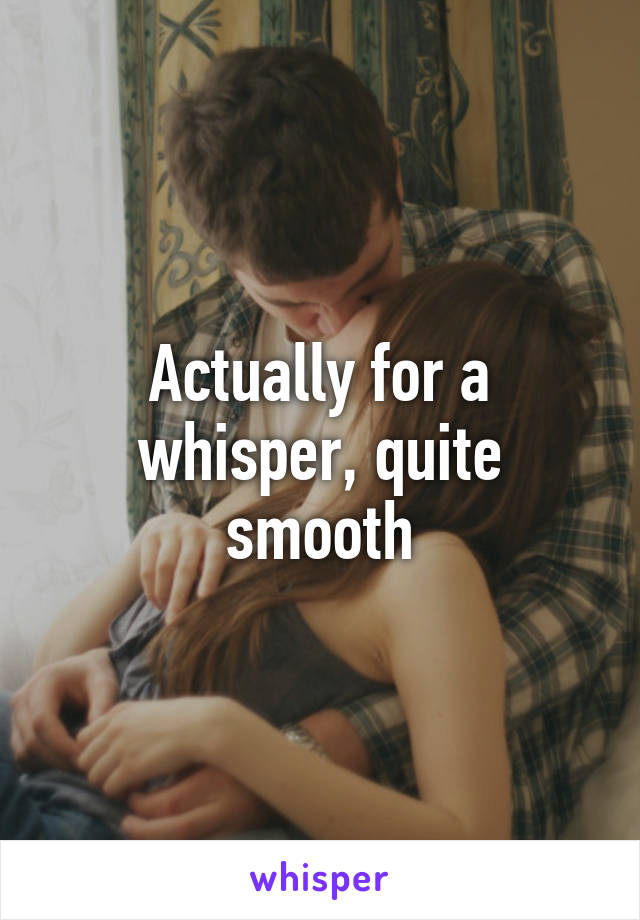 Actually for a whisper, quite smooth