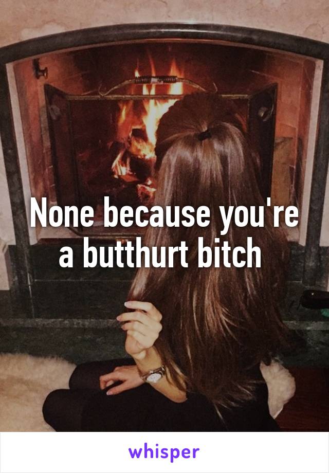 None because you're a butthurt bitch 