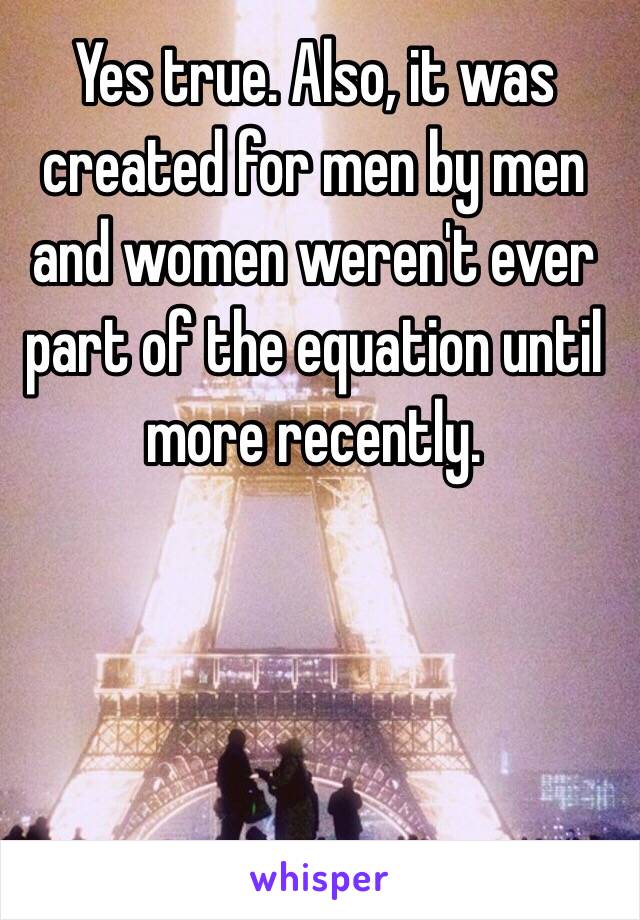 Yes true. Also, it was created for men by men and women weren't ever part of the equation until more recently. 