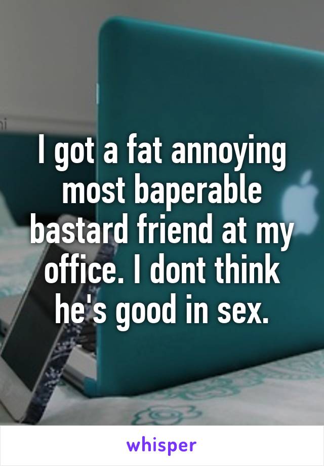 I got a fat annoying most baperable bastard friend at my office. I dont think he's good in sex.