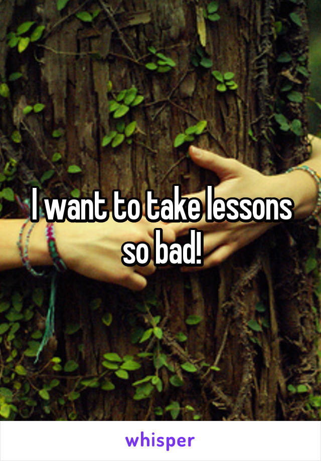 I want to take lessons so bad!