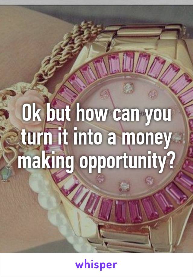 Ok but how can you turn it into a money making opportunity?