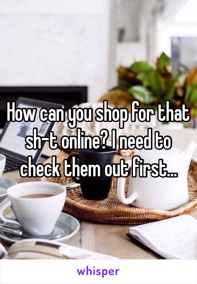 How can you shop for that sh-t online? I need to check them out first…