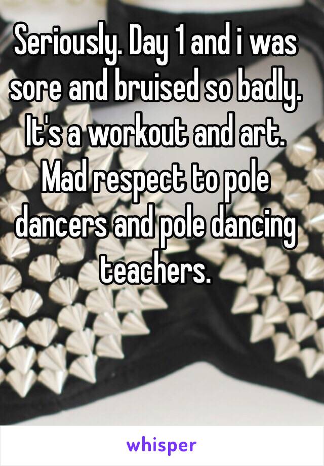 Seriously. Day 1 and i was sore and bruised so badly. It's a workout and art. Mad respect to pole dancers and pole dancing teachers.  