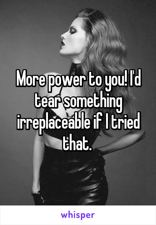 More power to you! I'd tear something irreplaceable if I tried that. 