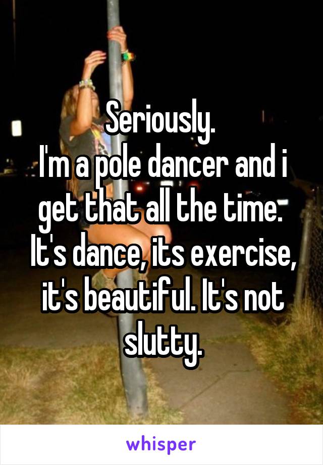 Seriously. 
I'm a pole dancer and i get that all the time. 
It's dance, its exercise, it's beautiful. It's not slutty.