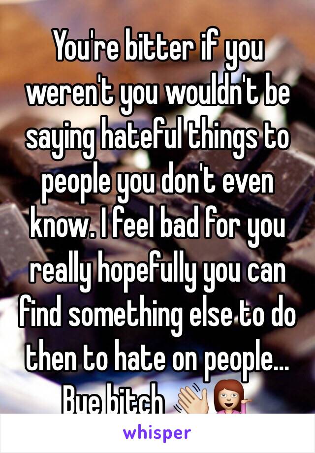 You're bitter if you weren't you wouldn't be saying hateful things to people you don't even know. I feel bad for you really hopefully you can find something else to do then to hate on people... Bye bitch 👋💁