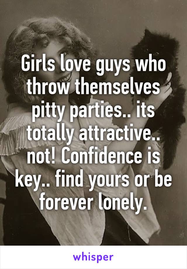 Girls love guys who throw themselves pitty parties.. its totally attractive.. not! Confidence is key.. find yours or be forever lonely.