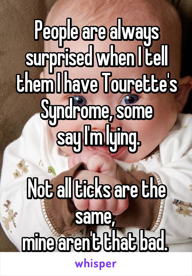 People are always surprised when I tell them I have Tourette's Syndrome, some
 say I'm lying.

Not all ticks are the same, 
mine aren't that bad. 