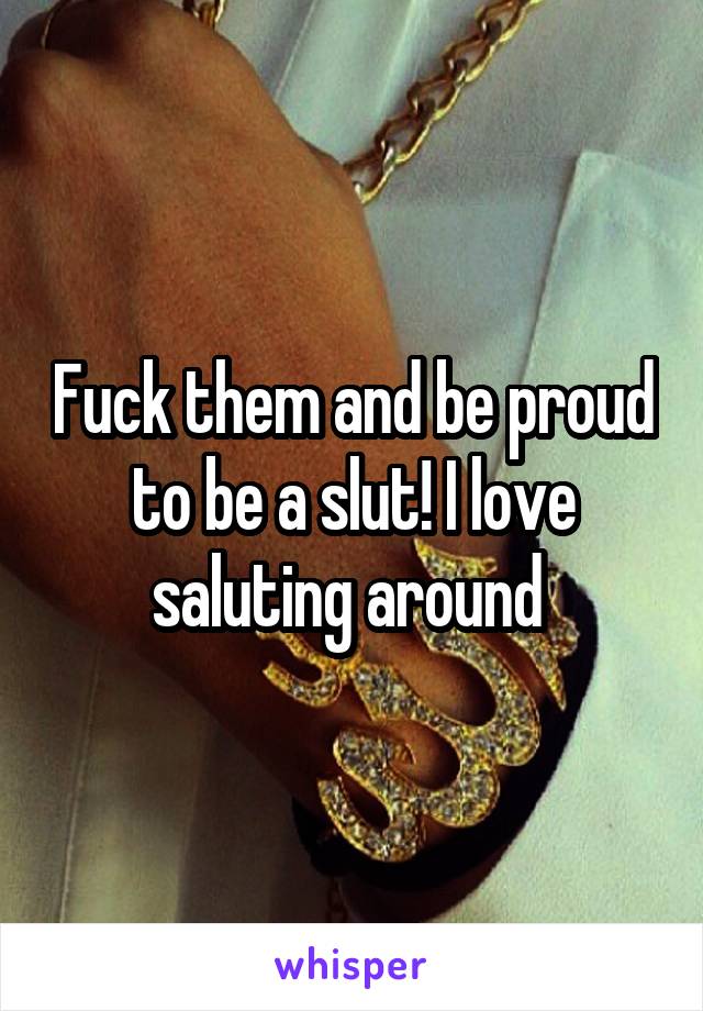 Fuck them and be proud to be a slut! I love saluting around 