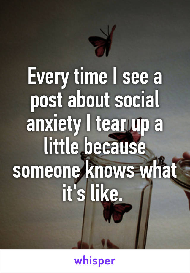 Every time I see a post about social anxiety I tear up a little because someone knows what it's like. 