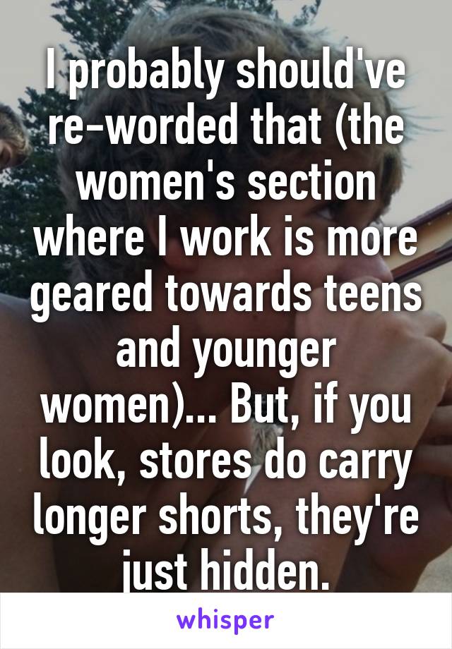 I probably should've re-worded that (the women's section where I work is more geared towards teens and younger women)... But, if you look, stores do carry longer shorts, they're just hidden.