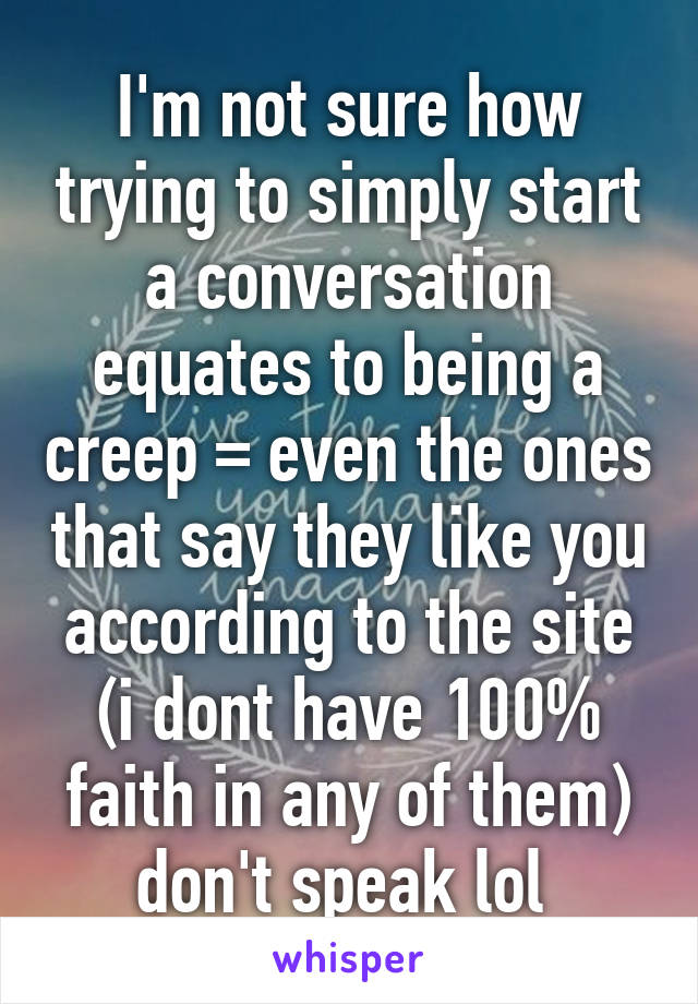 I'm not sure how trying to simply start a conversation equates to being a creep =\ even the ones that say they like you according to the site (i dont have 100% faith in any of them) don't speak lol 