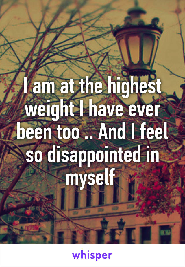 I am at the highest weight I have ever been too .. And I feel so disappointed in myself 