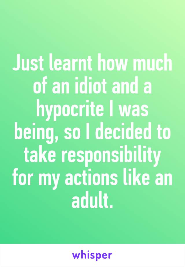 Just learnt how much of an idiot and a hypocrite I was being, so I decided to take responsibility for my actions like an adult.