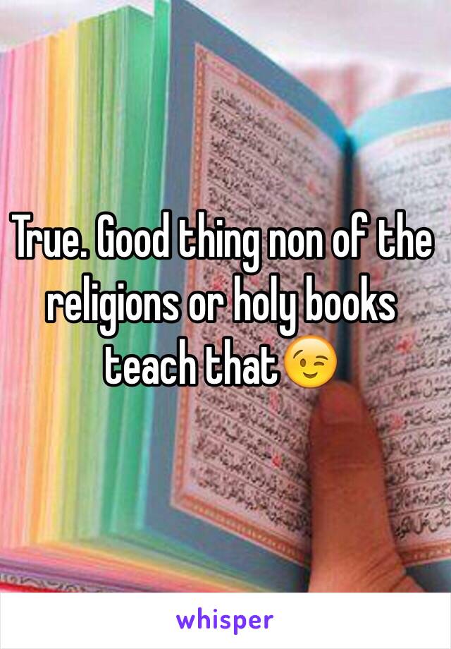 True. Good thing non of the religions or holy books teach that😉