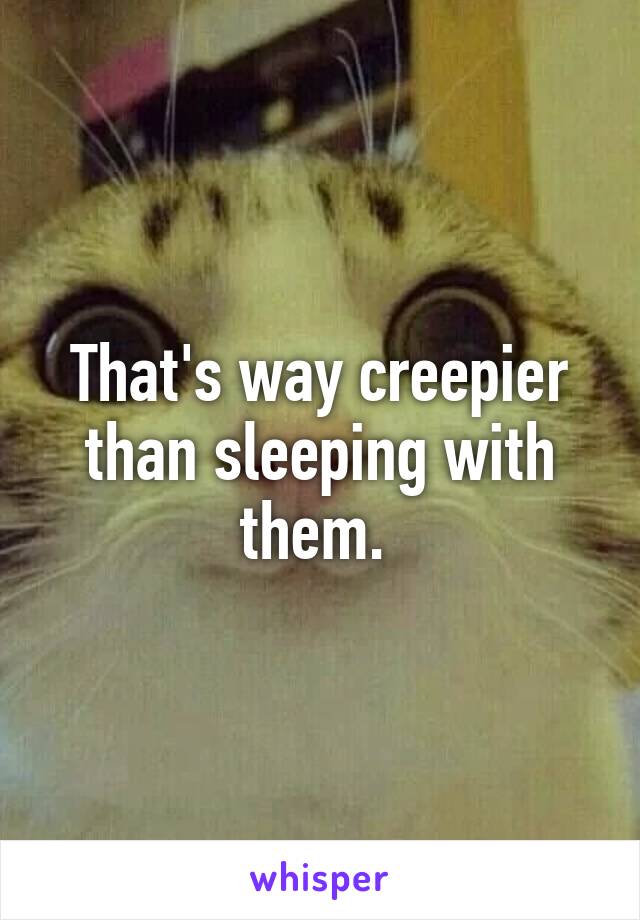 That's way creepier than sleeping with them. 