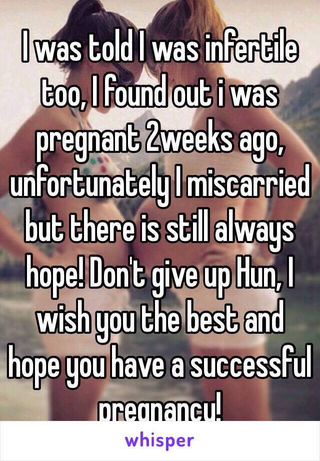 I was told I was infertile too, I found out i was pregnant 2weeks ago, unfortunately I miscarried but there is still always hope! Don't give up Hun, I wish you the best and hope you have a successful pregnancy!