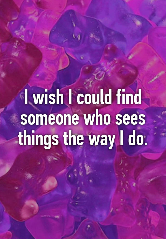 i-wish-i-could-find-someone-who-sees-things-the-way-i-do