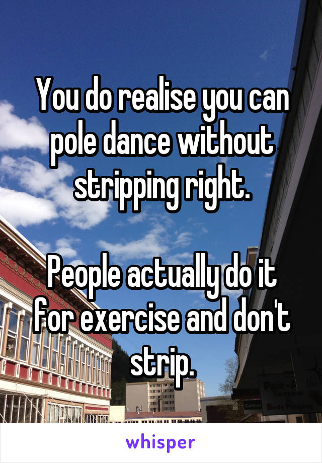 You do realise you can pole dance without stripping right.

People actually do it for exercise and don't strip.