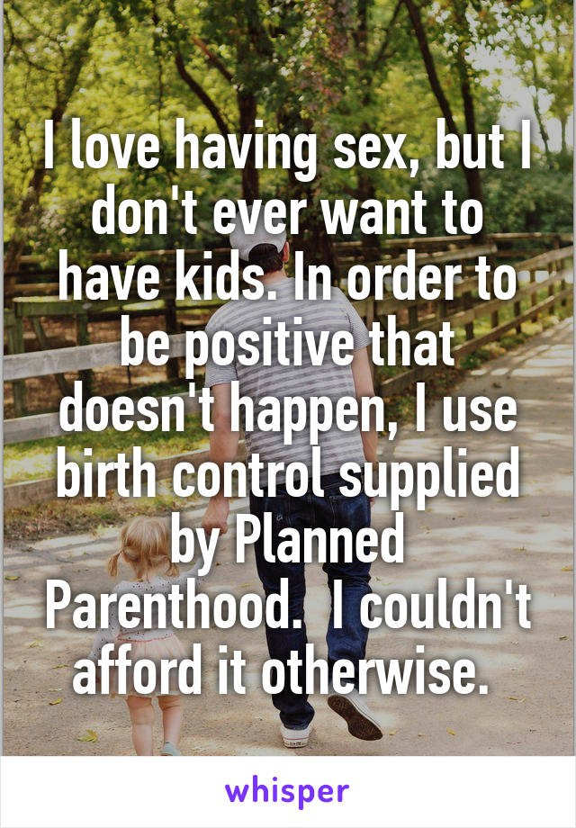 I love having sex, but I don't ever want to have kids. In order to be positive that doesn't happen, I use birth control supplied by Planned Parenthood.  I couldn't afford it otherwise. 