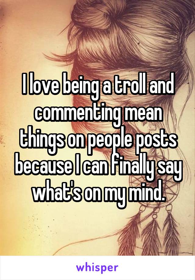 I love being a troll and commenting mean things on people posts because I can finally say what's on my mind.
