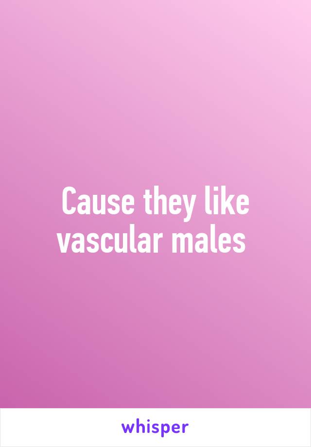 Cause they like vascular males 