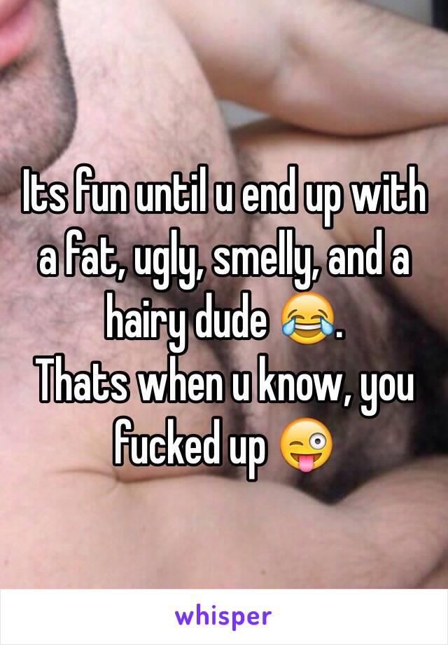 Its fun until u end up with a fat, ugly, smelly, and a hairy dude 😂.
Thats when u know, you fucked up 😜