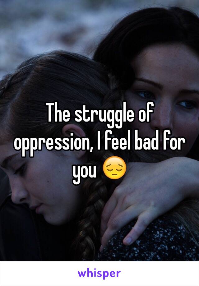 The struggle of oppression, I feel bad for you 😔