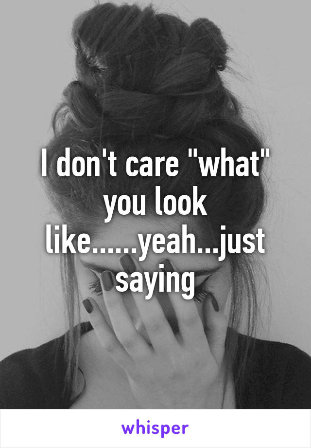 I don't care "what" you look like......yeah...just saying