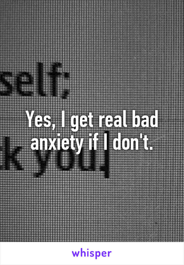 Yes, I get real bad anxiety if I don't.