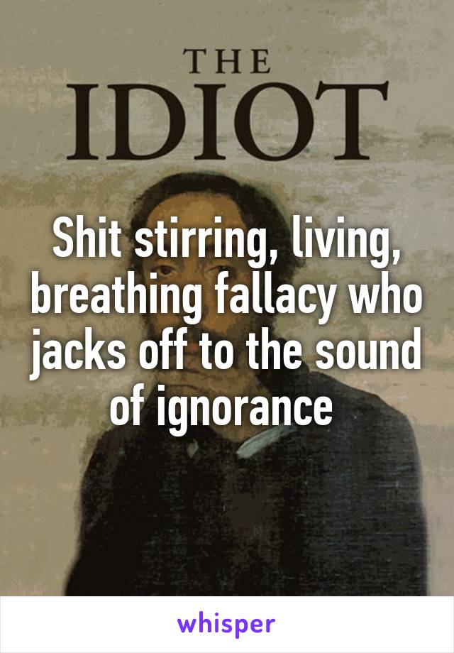 Shit stirring, living, breathing fallacy who jacks off to the sound of ignorance 