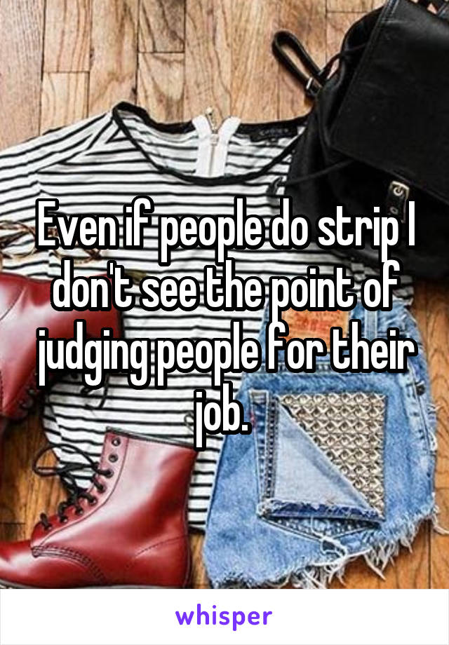 Even if people do strip I don't see the point of judging people for their job. 
