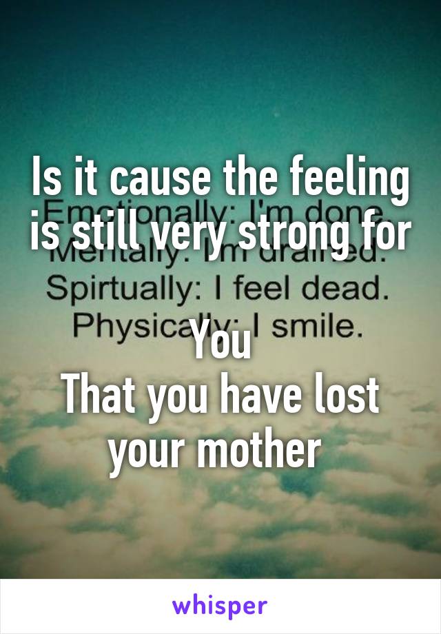 Is it cause the feeling is still very strong for 
You
That you have lost your mother 