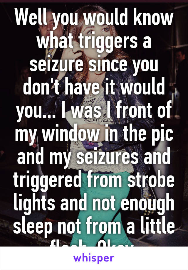 Well you would know what triggers a seizure since you don't have it would you... I was I front of my window in the pic and my seizures and triggered from strobe lights and not enough sleep not from a little flash. Okay.