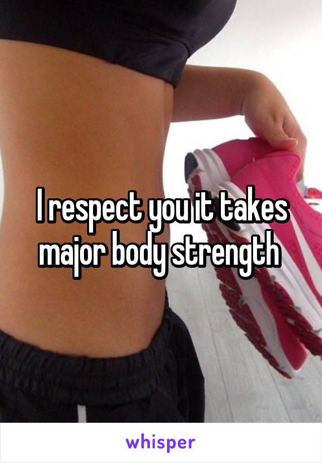 I respect you it takes major body strength 