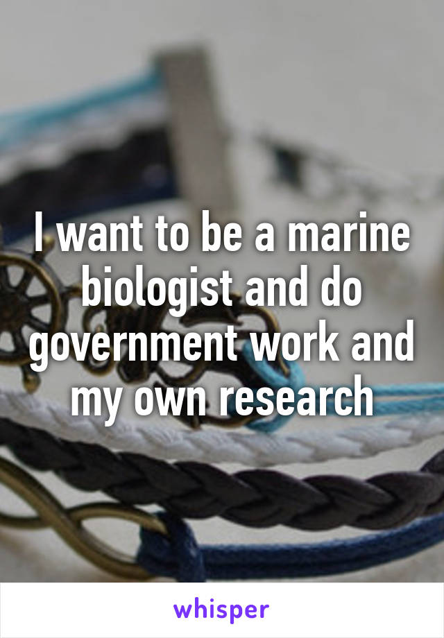 I want to be a marine biologist and do government work and my own research