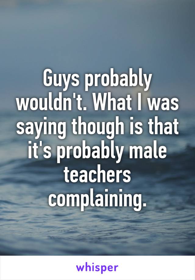 Guys probably wouldn't. What I was saying though is that it's probably male teachers complaining.