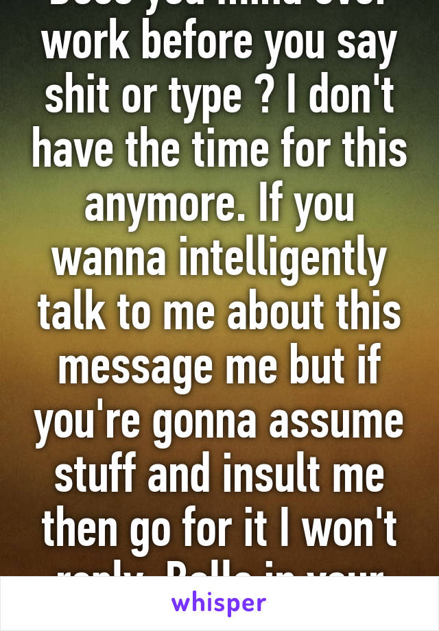 Does you mind ever work before you say shit or type ? I don't have the time for this anymore. If you wanna intelligently talk to me about this message me but if you're gonna assume stuff and insult me then go for it I won't reply. Balls in your court 