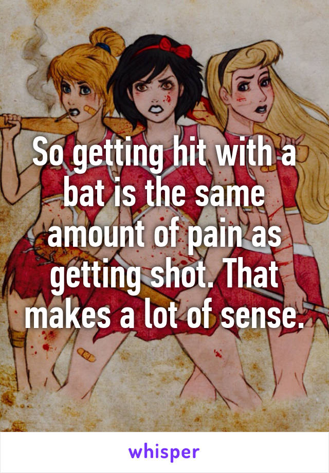 So getting hit with a bat is the same amount of pain as getting shot. That makes a lot of sense.