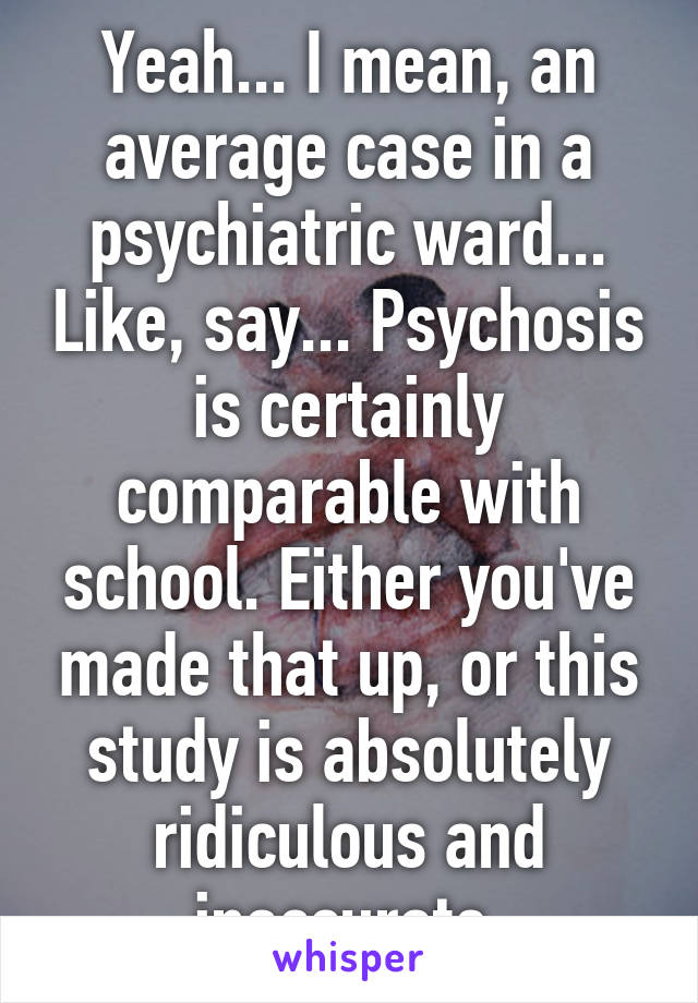 Yeah... I mean, an average case in a psychiatric ward... Like, say... Psychosis is certainly comparable with school. Either you've made that up, or this study is absolutely ridiculous and inaccurate.