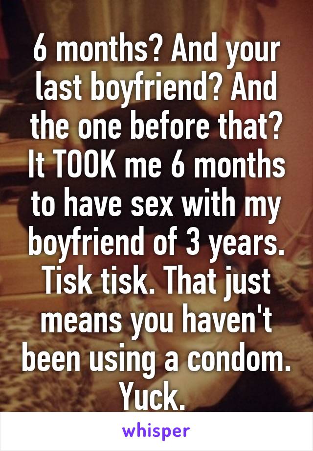 6 months? And your last boyfriend? And the one before that? It TOOK me 6 months to have sex with my boyfriend of 3 years. Tisk tisk. That just means you haven't been using a condom. Yuck. 