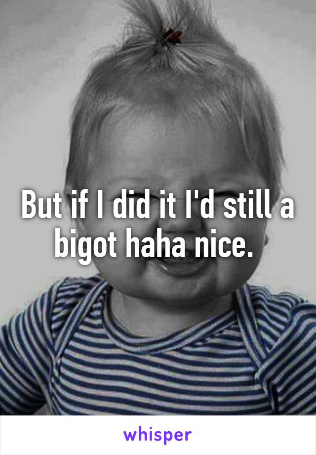 But if I did it I'd still a bigot haha nice. 