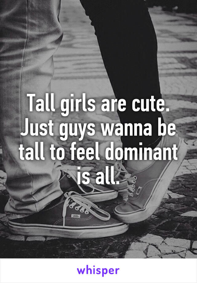 Tall girls are cute. Just guys wanna be tall to feel dominant is all.