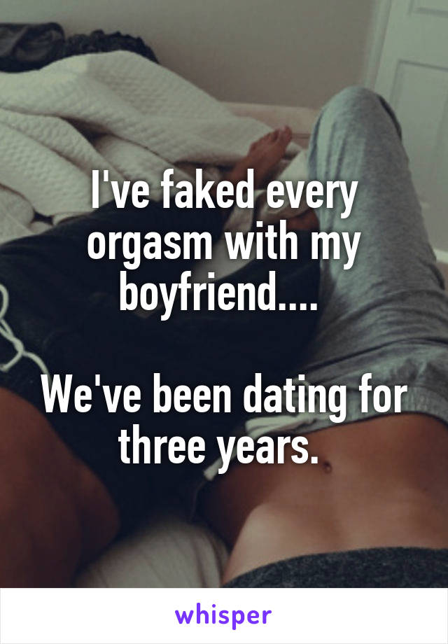 I've faked every orgasm with my boyfriend.... 

We've been dating for three years. 