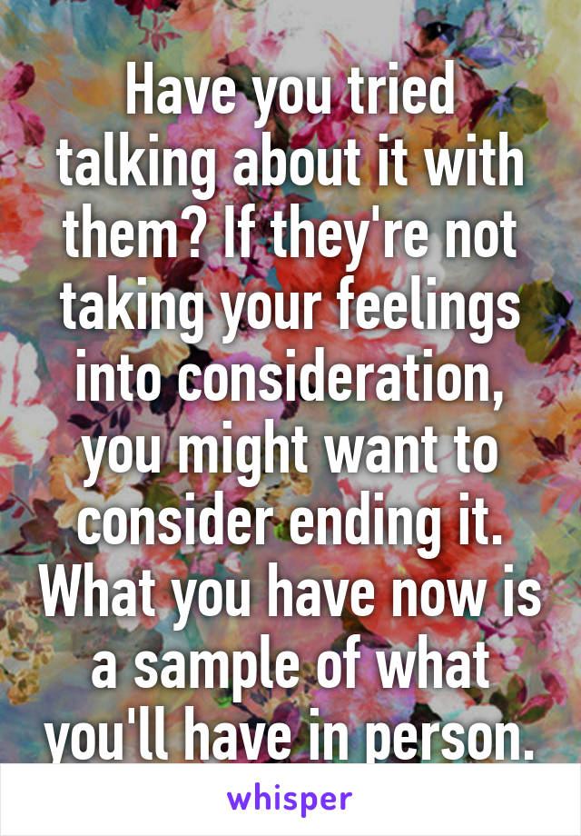 Have you tried talking about it with them? If they're not taking your feelings into consideration, you might want to consider ending it. What you have now is a sample of what you'll have in person.