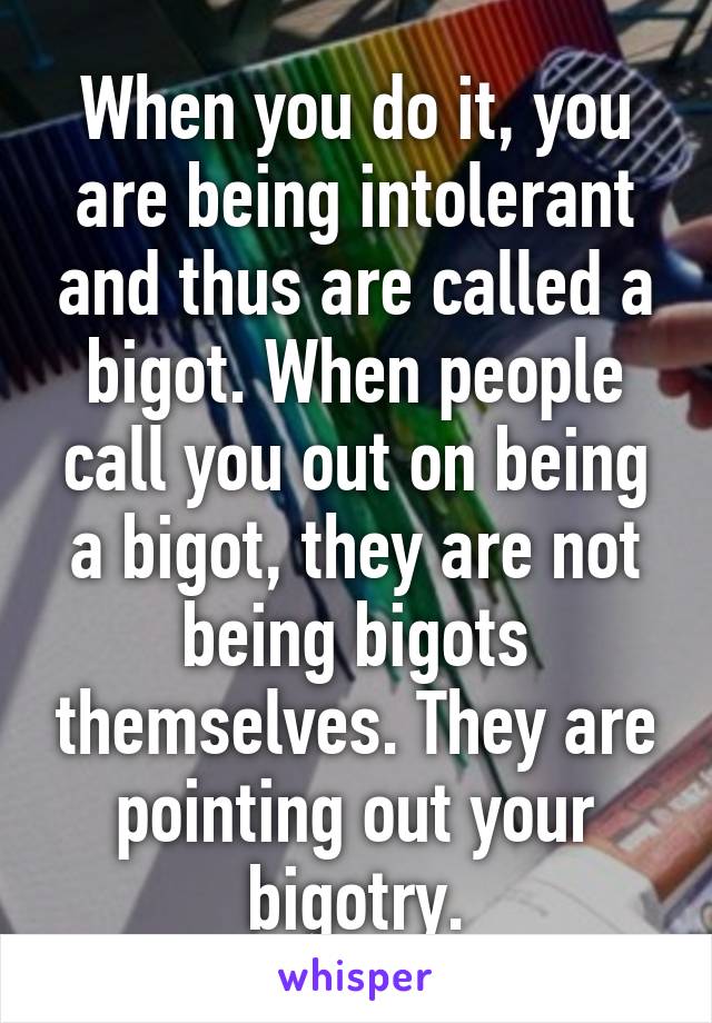 When you do it, you are being intolerant and thus are called a bigot. When people call you out on being a bigot, they are not being bigots themselves. They are pointing out your bigotry.