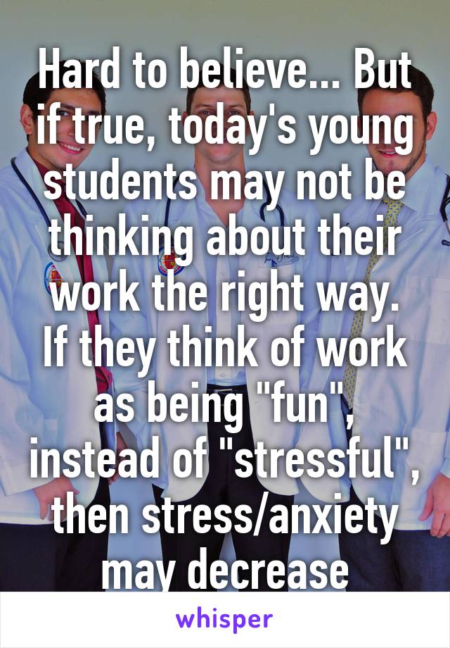 Hard to believe... But if true, today's young students may not be thinking about their work the right way.
If they think of work as being "fun", instead of "stressful", then stress/anxiety may decrease