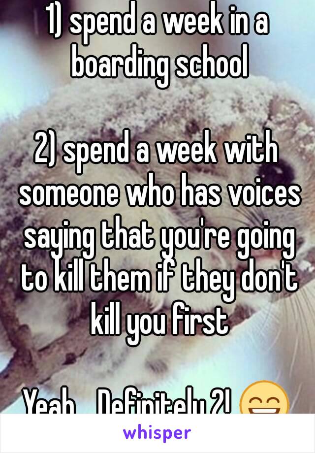 1) spend a week in a boarding school

2) spend a week with someone who has voices saying that you're going to kill them if they don't kill you first

Yeah... Definitely 2! 😄