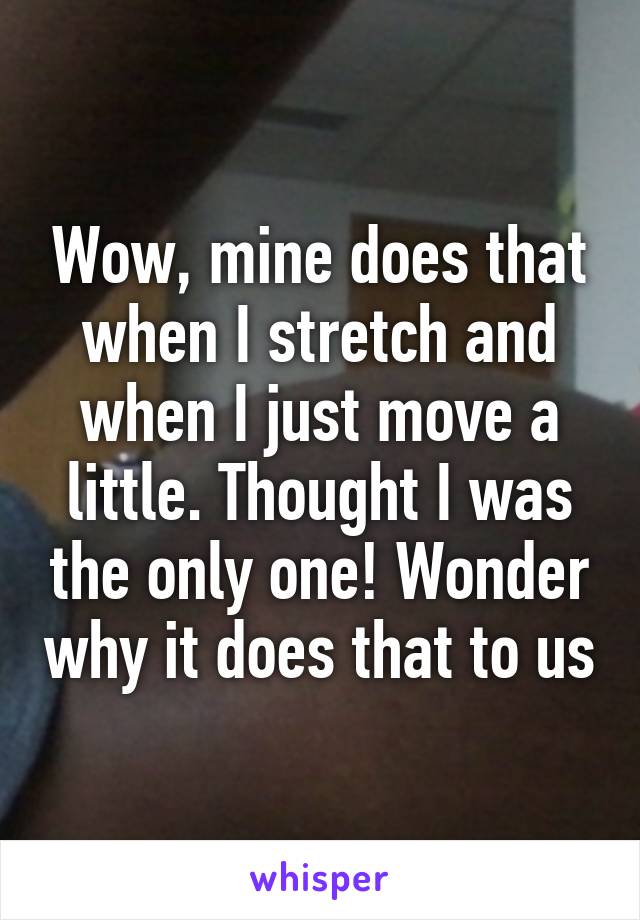 Wow, mine does that when I stretch and when I just move a little. Thought I was the only one! Wonder why it does that to us